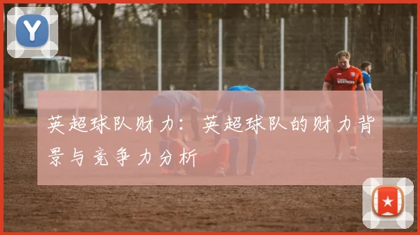 英超球队财力：英超球队的财力背景与竞争力分析