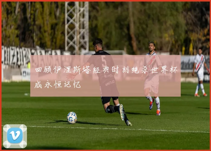 回顾伊涅斯塔经典时刻绝杀世界杯成永恒记忆