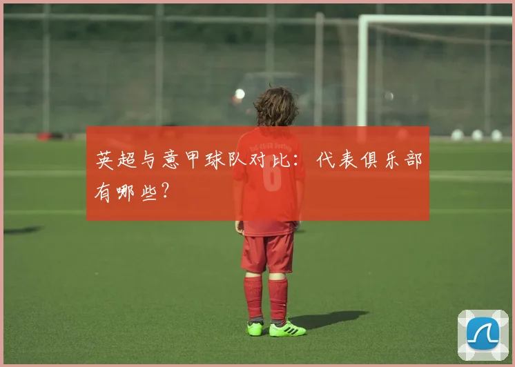 英超与意甲球队对比：代表俱乐部有哪些？